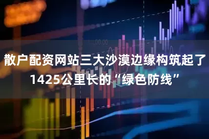 散户配资网站三大沙漠边缘构筑起了1425公里长的“绿色防线”