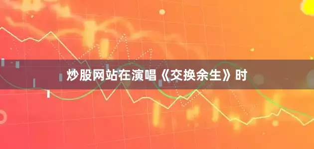 炒股网站在演唱《交换余生》时